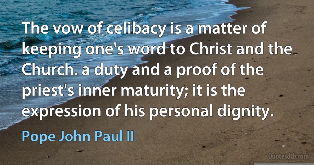 The vow of celibacy is a matter of keeping one's word to Christ and the Church. a duty and a proof of the priest's inner maturity; it is the expression of his personal dignity. (Pope John Paul II)