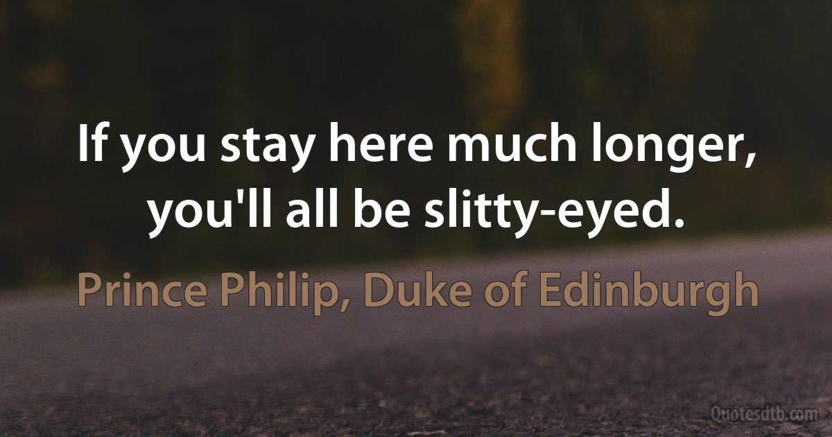 If you stay here much longer, you'll all be slitty-eyed. (Prince Philip, Duke of Edinburgh)