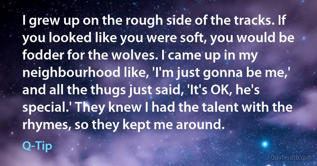 I grew up on the rough side of the tracks. If you looked like you were soft, you would be fodder for the wolves. I came up in my neighbourhood like, 'I'm just gonna be me,' and all the thugs just said, 'It's OK, he's special.' They knew I had the talent with the rhymes, so they kept me around. (Q-Tip)