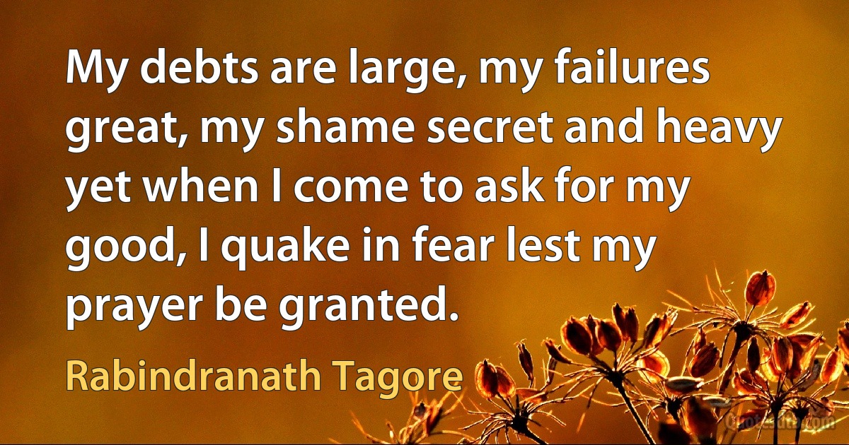 My debts are large, my failures great, my shame secret and heavy yet when I come to ask for my good, I quake in fear lest my prayer be granted. (Rabindranath Tagore)