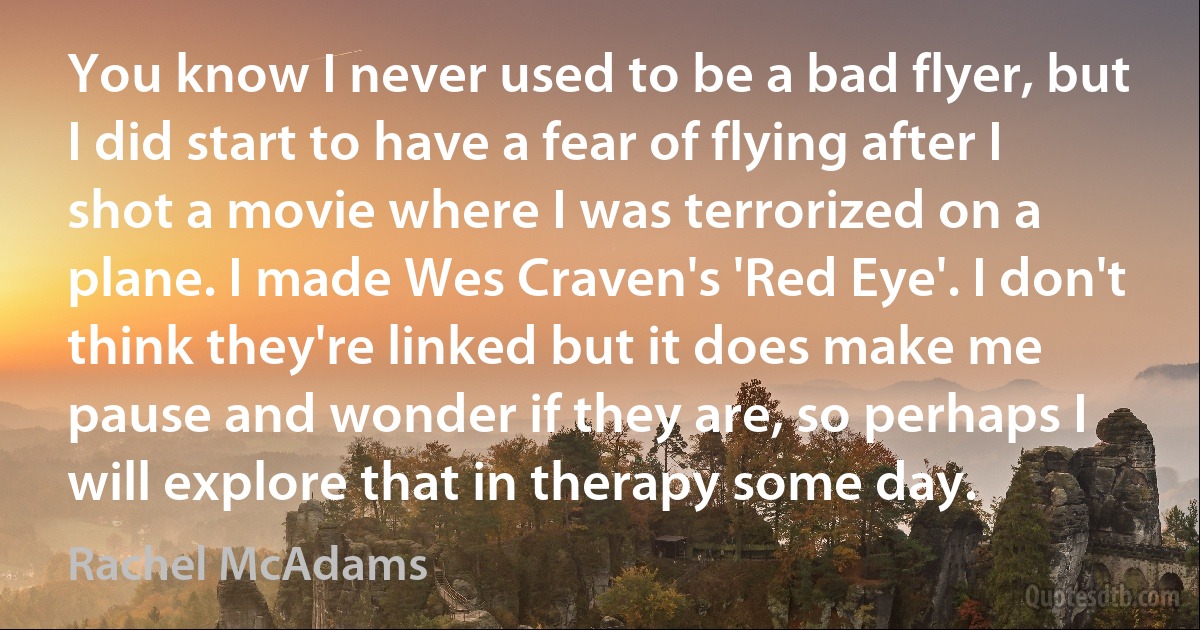 You know I never used to be a bad flyer, but I did start to have a fear of flying after I shot a movie where I was terrorized on a plane. I made Wes Craven's 'Red Eye'. I don't think they're linked but it does make me pause and wonder if they are, so perhaps I will explore that in therapy some day. (Rachel McAdams)