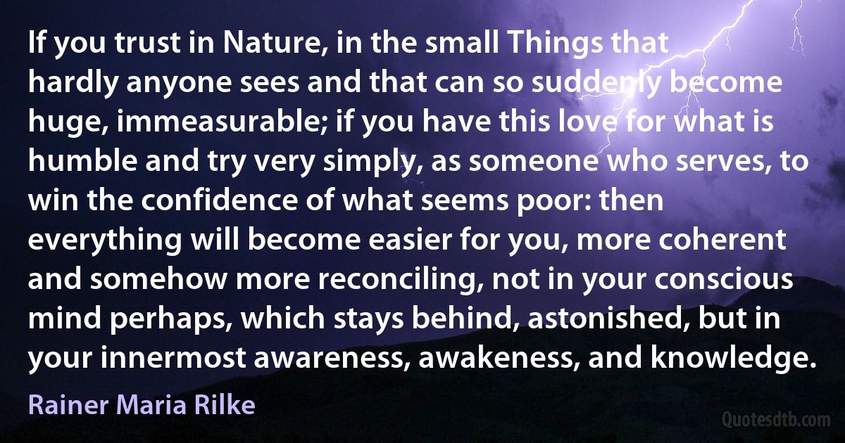 If you trust in Nature, in the small Things that hardly anyone sees and that can so suddenly become huge, immeasurable; if you have this love for what is humble and try very simply, as someone who serves, to win the confidence of what seems poor: then everything will become easier for you, more coherent and somehow more reconciling, not in your conscious mind perhaps, which stays behind, astonished, but in your innermost awareness, awakeness, and knowledge. (Rainer Maria Rilke)