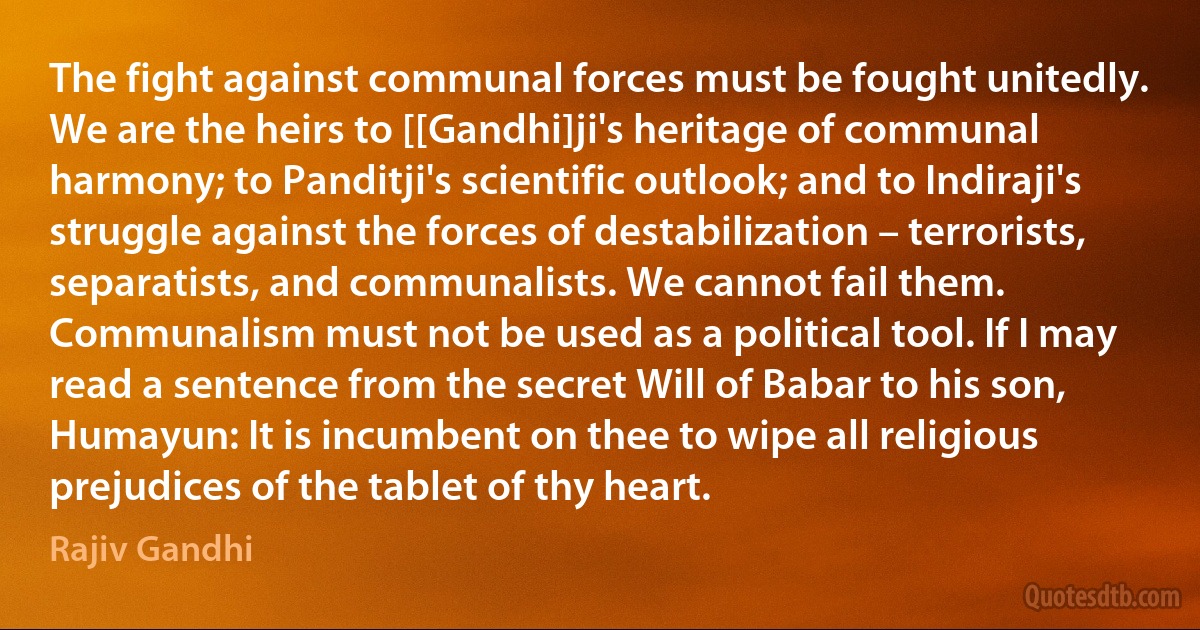 The fight against communal forces must be fought unitedly. We are the heirs to [[Gandhi]ji's heritage of communal harmony; to Panditji's scientific outlook; and to Indiraji's struggle against the forces of destabilization – terrorists, separatists, and communalists. We cannot fail them. Communalism must not be used as a political tool. If I may read a sentence from the secret Will of Babar to his son, Humayun: It is incumbent on thee to wipe all religious prejudices of the tablet of thy heart. (Rajiv Gandhi)