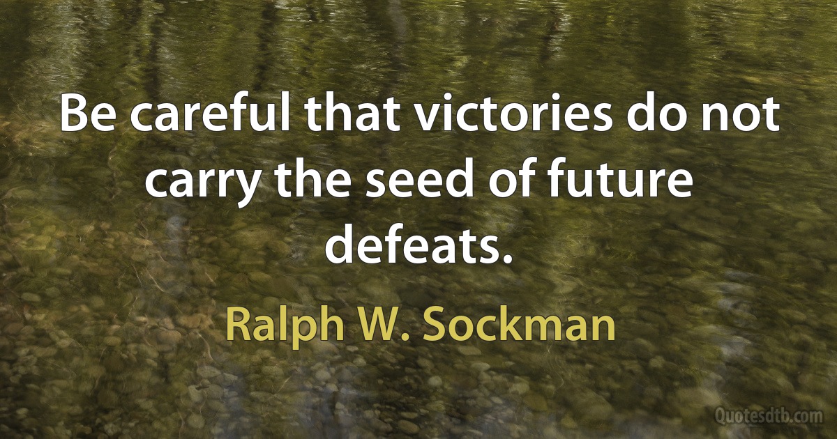 Be careful that victories do not carry the seed of future defeats. (Ralph W. Sockman)