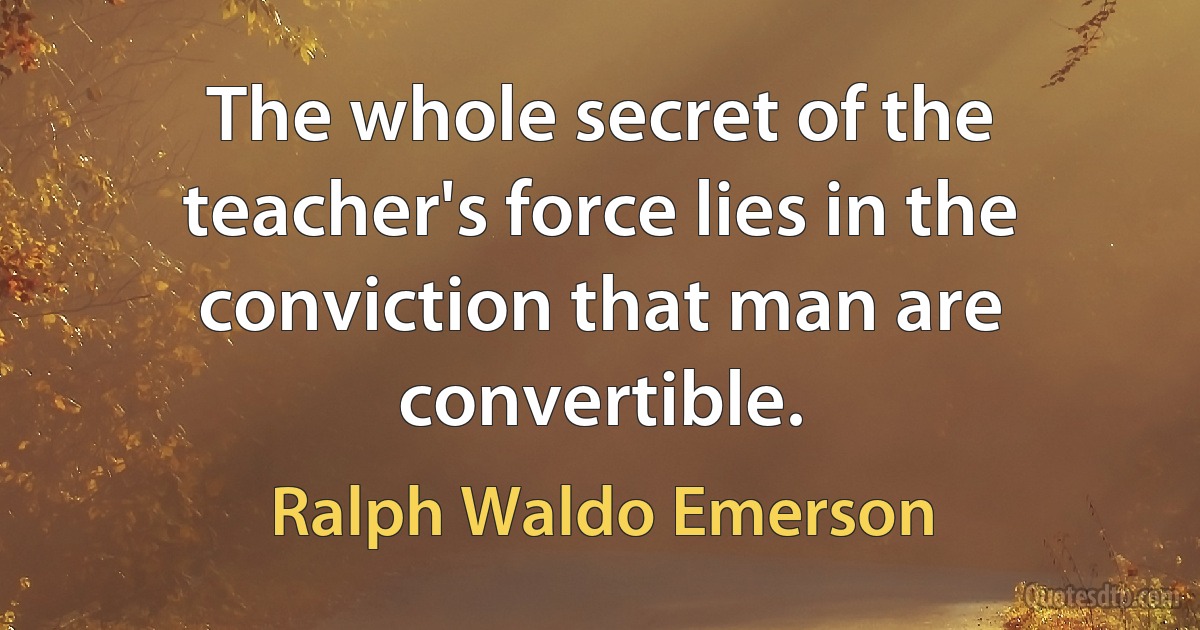 The whole secret of the teacher's force lies in the conviction that man are convertible. (Ralph Waldo Emerson)