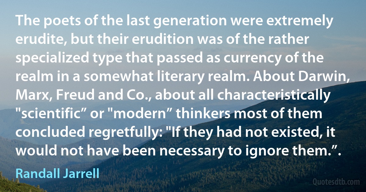 The poets of the last generation were extremely erudite, but their erudition was of the rather specialized type that passed as currency of the realm in a somewhat literary realm. About Darwin, Marx, Freud and Co., about all characteristically "scientific” or "modern” thinkers most of them concluded regretfully: "If they had not existed, it would not have been necessary to ignore them.”. (Randall Jarrell)