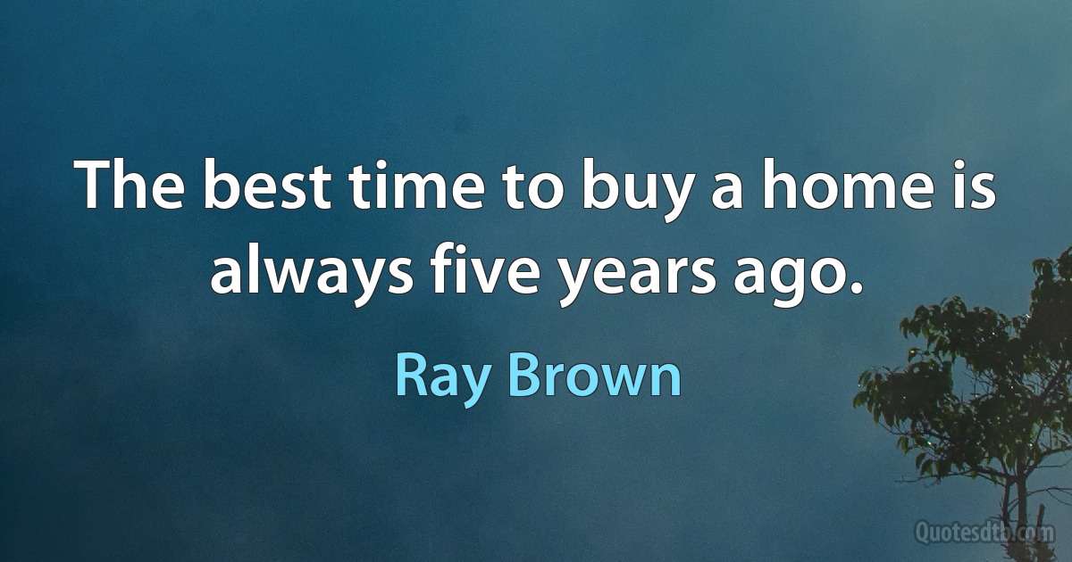 The best time to buy a home is always five years ago. (Ray Brown)