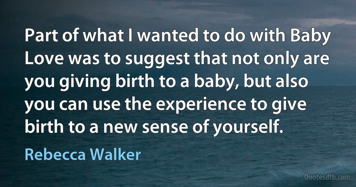 Part of what I wanted to do with Baby Love was to suggest that not only are you giving birth to a baby, but also you can use the experience to give birth to a new sense of yourself. (Rebecca Walker)