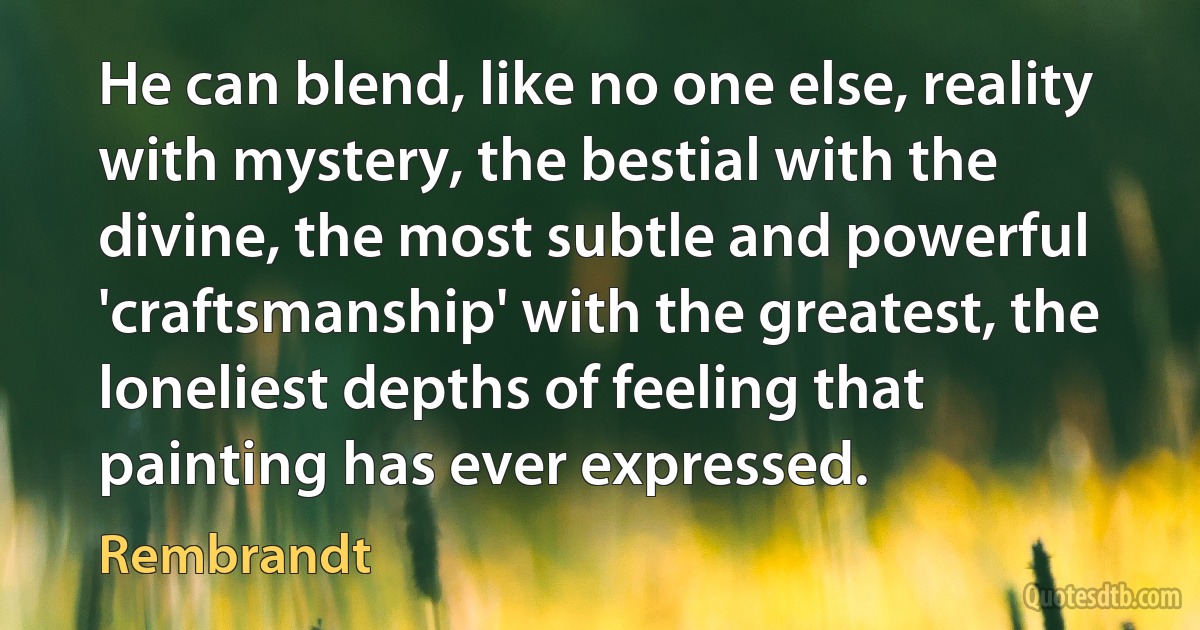 He can blend, like no one else, reality with mystery, the bestial with the divine, the most subtle and powerful 'craftsmanship' with the greatest, the loneliest depths of feeling that painting has ever expressed. (Rembrandt)