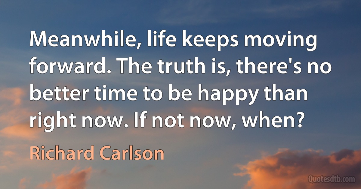 Meanwhile, life keeps moving forward. The truth is, there's no better time to be happy than right now. If not now, when? (Richard Carlson)