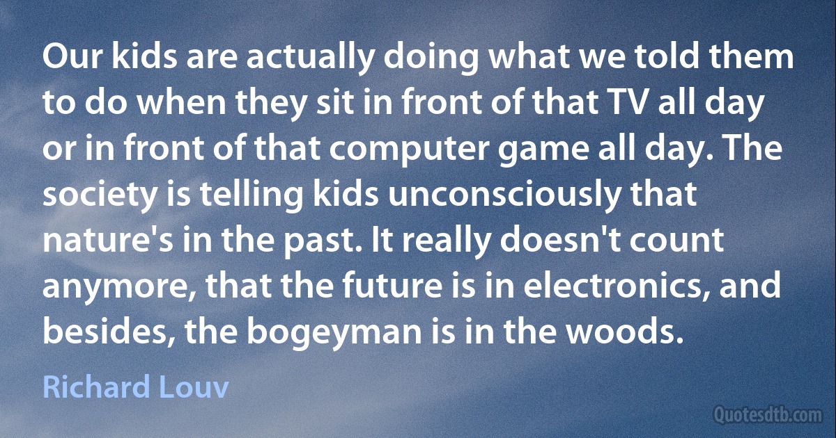 Our kids are actually doing what we told them to do when they sit in front of that TV all day or in front of that computer game all day. The society is telling kids unconsciously that nature's in the past. It really doesn't count anymore, that the future is in electronics, and besides, the bogeyman is in the woods. (Richard Louv)