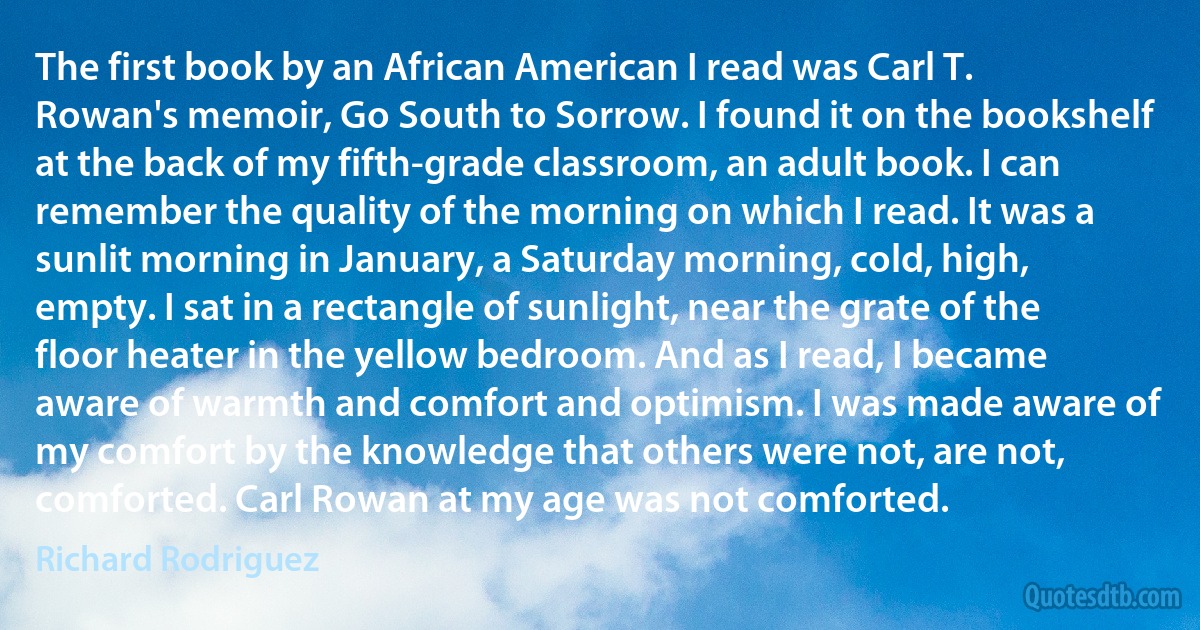 The first book by an African American I read was Carl T. Rowan's memoir, Go South to Sorrow. I found it on the bookshelf at the back of my fifth-grade classroom, an adult book. I can remember the quality of the morning on which I read. It was a sunlit morning in January, a Saturday morning, cold, high, empty. I sat in a rectangle of sunlight, near the grate of the floor heater in the yellow bedroom. And as I read, I became aware of warmth and comfort and optimism. I was made aware of my comfort by the knowledge that others were not, are not, comforted. Carl Rowan at my age was not comforted. (Richard Rodriguez)