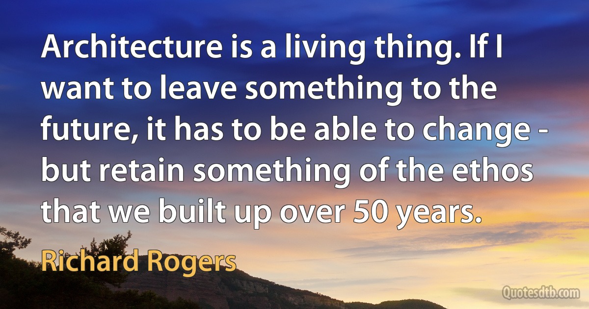 Architecture is a living thing. If I want to leave something to the future, it has to be able to change - but retain something of the ethos that we built up over 50 years. (Richard Rogers)