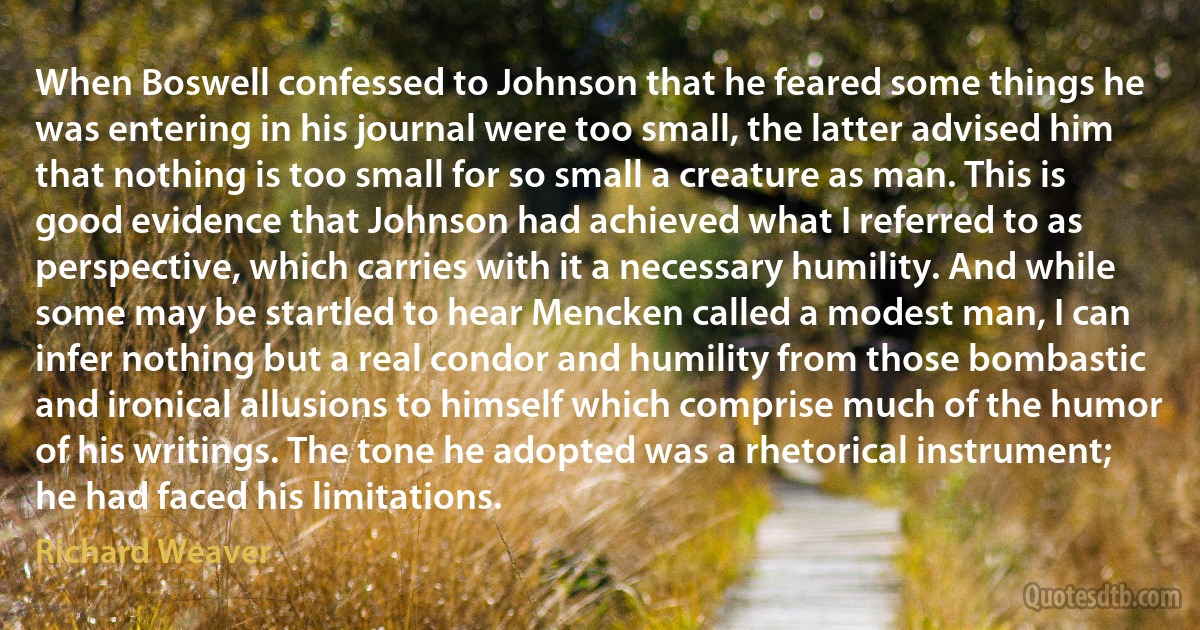 When Boswell confessed to Johnson that he feared some things he was entering in his journal were too small, the latter advised him that nothing is too small for so small a creature as man. This is good evidence that Johnson had achieved what I referred to as perspective, which carries with it a necessary humility. And while some may be startled to hear Mencken called a modest man, I can infer nothing but a real condor and humility from those bombastic and ironical allusions to himself which comprise much of the humor of his writings. The tone he adopted was a rhetorical instrument; he had faced his limitations. (Richard Weaver)