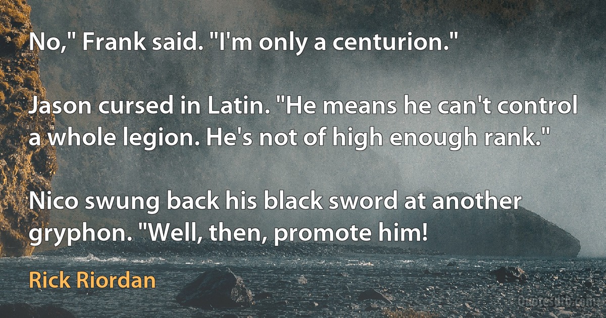 No," Frank said. "I'm only a centurion."

Jason cursed in Latin. "He means he can't control a whole legion. He's not of high enough rank."

Nico swung back his black sword at another gryphon. "Well, then, promote him! (Rick Riordan)