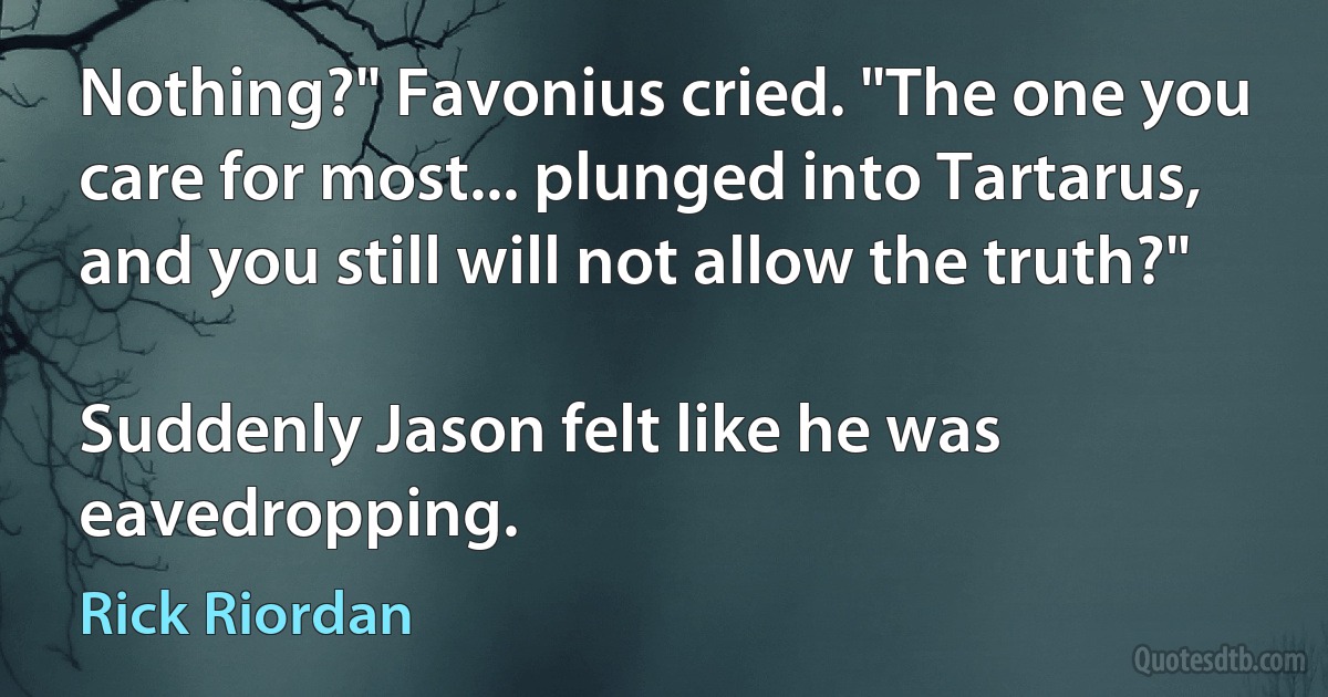 Nothing?" Favonius cried. "The one you care for most... plunged into Tartarus, and you still will not allow the truth?"

Suddenly Jason felt like he was eavedropping. (Rick Riordan)