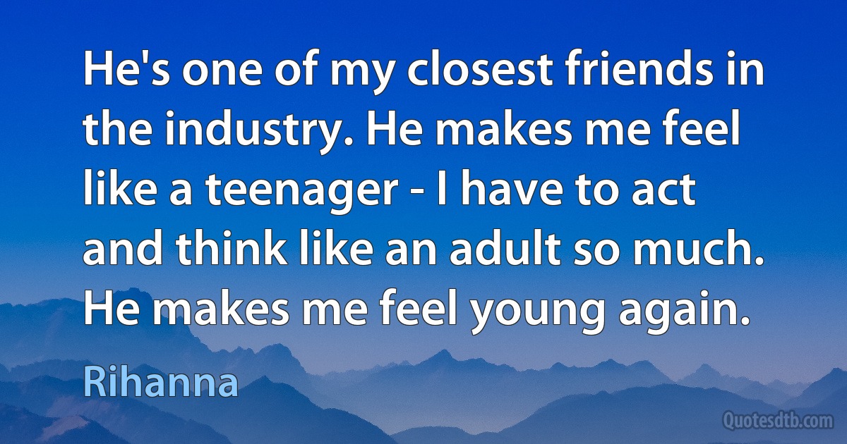 He's one of my closest friends in the industry. He makes me feel like a teenager - I have to act and think like an adult so much. He makes me feel young again. (Rihanna)