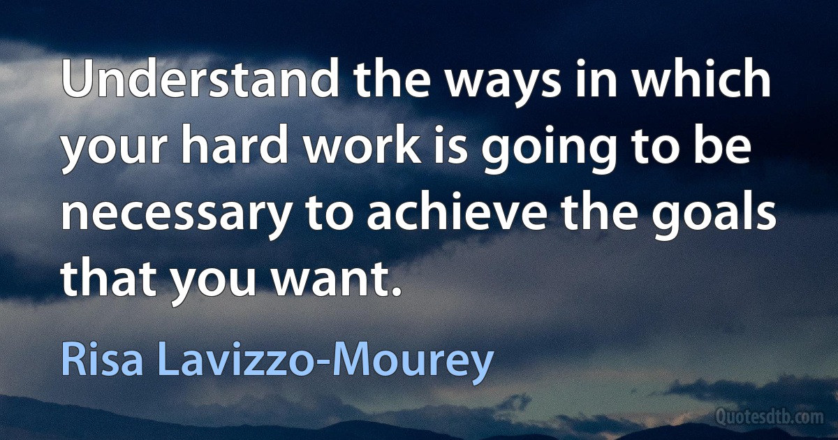 Understand the ways in which your hard work is going to be necessary to achieve the goals that you want. (Risa Lavizzo-Mourey)