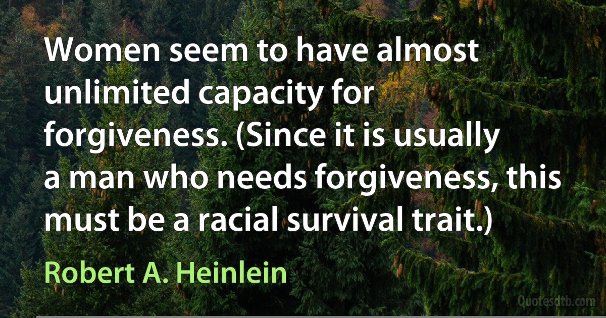 Women seem to have almost unlimited capacity for forgiveness. (Since it is usually a man who needs forgiveness, this must be a racial survival trait.) (Robert A. Heinlein)