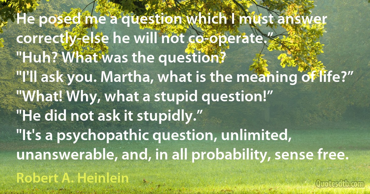 He posed me a question which I must answer correctly-else he will not co-operate.”
"Huh? What was the question?
"I'll ask you. Martha, what is the meaning of life?”
"What! Why, what a stupid question!”
"He did not ask it stupidly.”
"It's a psychopathic question, unlimited, unanswerable, and, in all probability, sense free. (Robert A. Heinlein)