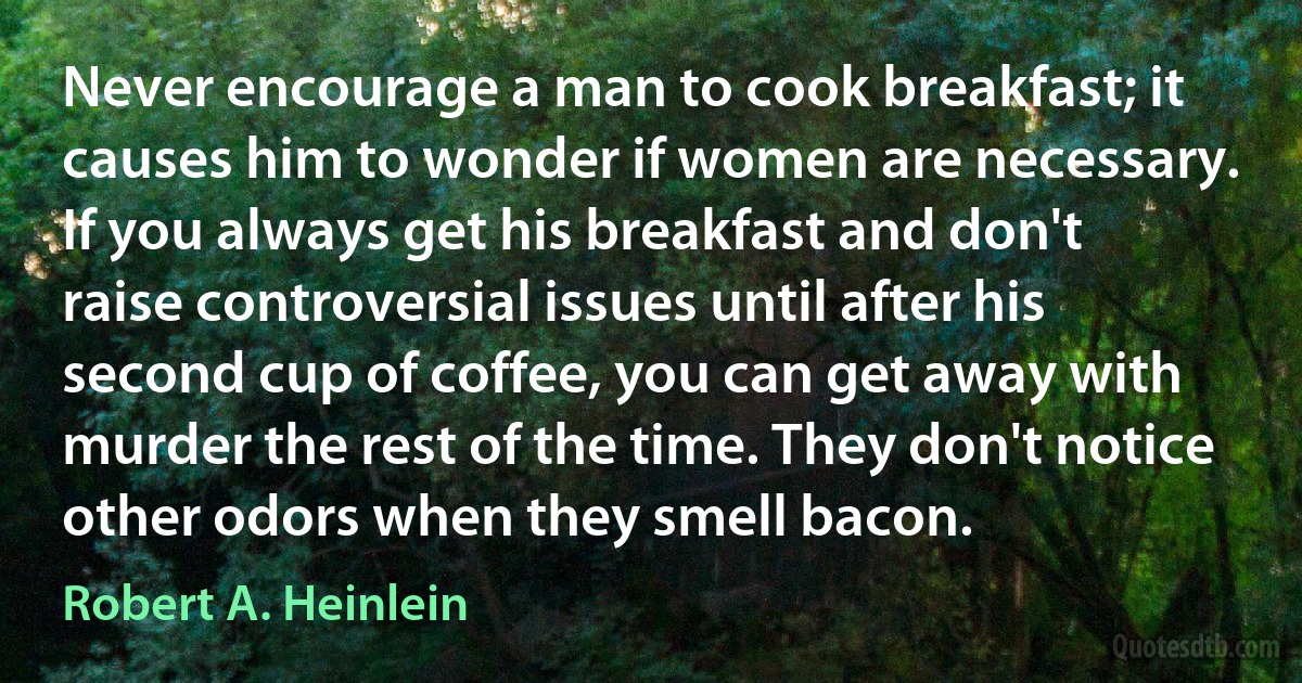 Never encourage a man to cook breakfast; it causes him to wonder if women are necessary. If you always get his breakfast and don't raise controversial issues until after his second cup of coffee, you can get away with murder the rest of the time. They don't notice other odors when they smell bacon. (Robert A. Heinlein)