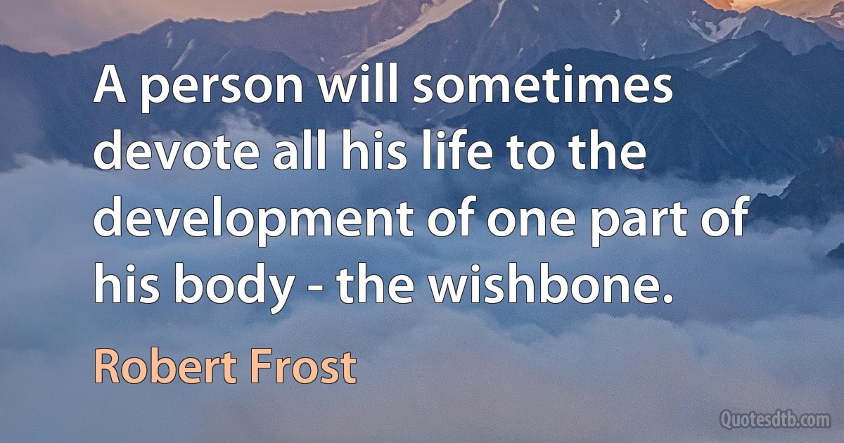 A person will sometimes devote all his life to the development of one part of his body - the wishbone. (Robert Frost)