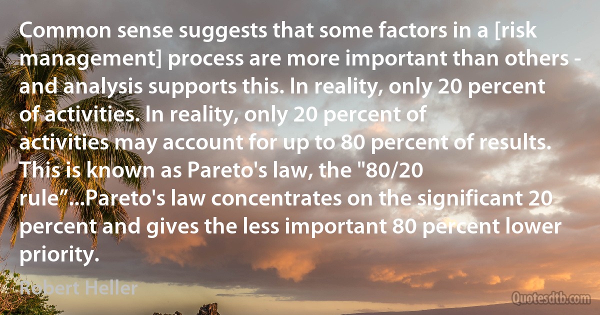 Common sense suggests that some factors in a [risk management] process are more important than others - and analysis supports this. In reality, only 20 percent of activities. In reality, only 20 percent of activities may account for up to 80 percent of results. This is known as Pareto's law, the "80/20 rule”...Pareto's law concentrates on the significant 20 percent and gives the less important 80 percent lower priority. (Robert Heller)