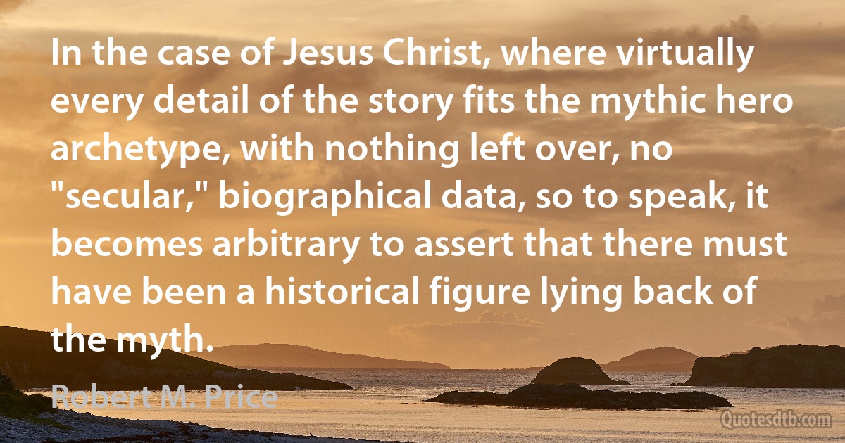 In the case of Jesus Christ, where virtually every detail of the story fits the mythic hero archetype, with nothing left over, no "secular," biographical data, so to speak, it becomes arbitrary to assert that there must have been a historical figure lying back of the myth. (Robert M. Price)