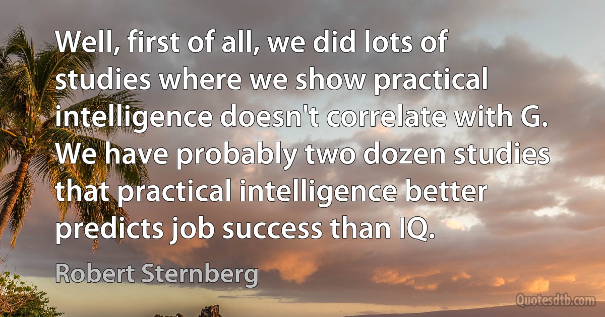 Well, first of all, we did lots of studies where we show practical intelligence doesn't correlate with G. We have probably two dozen studies that practical intelligence better predicts job success than IQ. (Robert Sternberg)