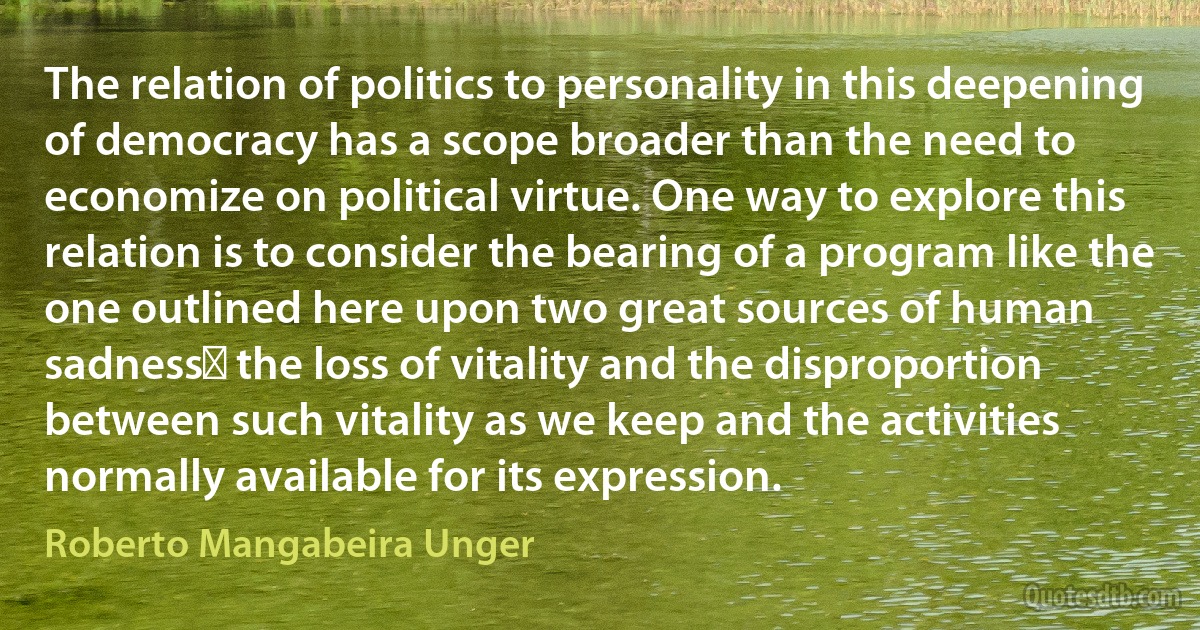 The relation of politics to personality in this deepening of democracy has a scope broader than the need to economize on political virtue. One way to explore this relation is to consider the bearing of a program like the one outlined here upon two great sources of human sadnessː the loss of vitality and the disproportion between such vitality as we keep and the activities normally available for its expression. (Roberto Mangabeira Unger)