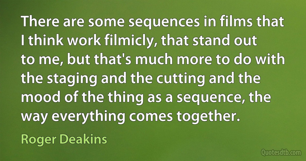 There are some sequences in films that I think work filmicly, that stand out to me, but that's much more to do with the staging and the cutting and the mood of the thing as a sequence, the way everything comes together. (Roger Deakins)