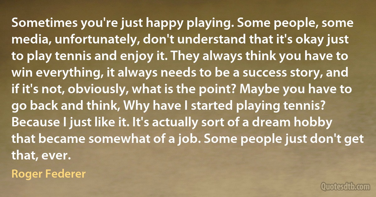 Sometimes you're just happy playing. Some people, some media, unfortunately, don't understand that it's okay just to play tennis and enjoy it. They always think you have to win everything, it always needs to be a success story, and if it's not, obviously, what is the point? Maybe you have to go back and think, Why have I started playing tennis? Because I just like it. It's actually sort of a dream hobby that became somewhat of a job. Some people just don't get that, ever. (Roger Federer)