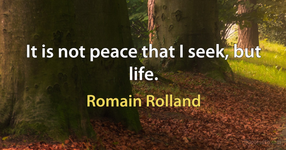 It is not peace that I seek, but life. (Romain Rolland)