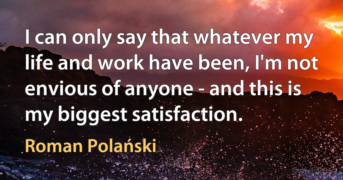 I can only say that whatever my life and work have been, I'm not envious of anyone - and this is my biggest satisfaction. (Roman Polański)