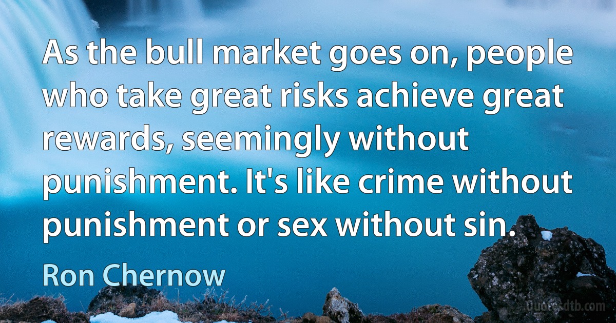 As the bull market goes on, people who take great risks achieve great rewards, seemingly without punishment. It's like crime without punishment or sex without sin. (Ron Chernow)