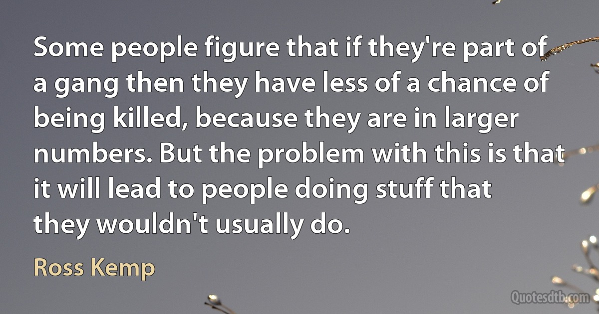 Some people figure that if they're part of a gang then they have less of a chance of being killed, because they are in larger numbers. But the problem with this is that it will lead to people doing stuff that they wouldn't usually do. (Ross Kemp)