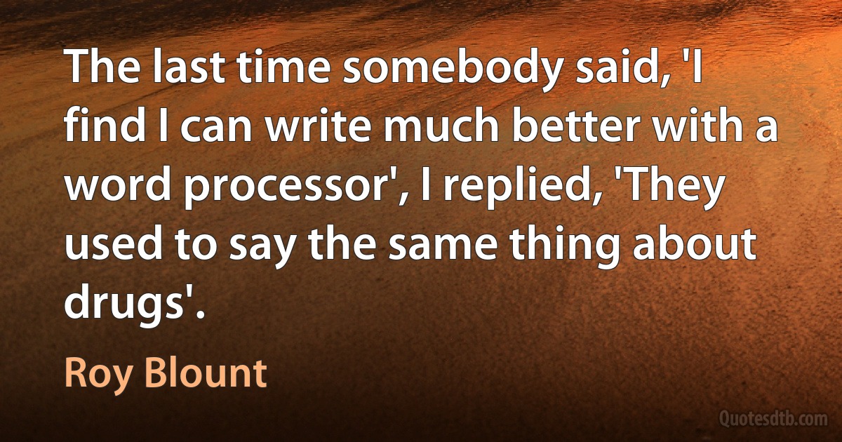 The last time somebody said, 'I find I can write much better with a word processor', I replied, 'They used to say the same thing about drugs'. (Roy Blount)