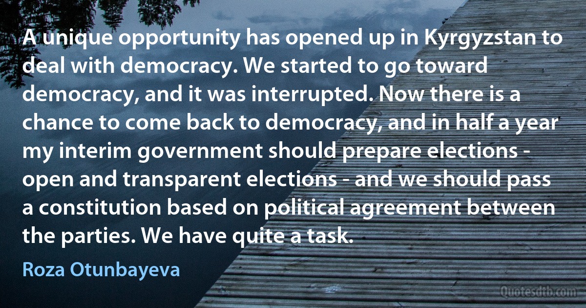 A unique opportunity has opened up in Kyrgyzstan to deal with democracy. We started to go toward democracy, and it was interrupted. Now there is a chance to come back to democracy, and in half a year my interim government should prepare elections - open and transparent elections - and we should pass a constitution based on political agreement between the parties. We have quite a task. (Roza Otunbayeva)