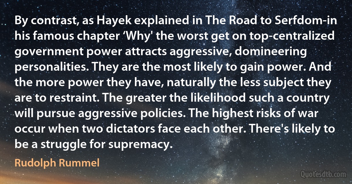 By contrast, as Hayek explained in The Road to Serfdom-in his famous chapter ‘Why' the worst get on top-centralized government power attracts aggressive, domineering personalities. They are the most likely to gain power. And the more power they have, naturally the less subject they are to restraint. The greater the likelihood such a country will pursue aggressive policies. The highest risks of war occur when two dictators face each other. There's likely to be a struggle for supremacy. (Rudolph Rummel)