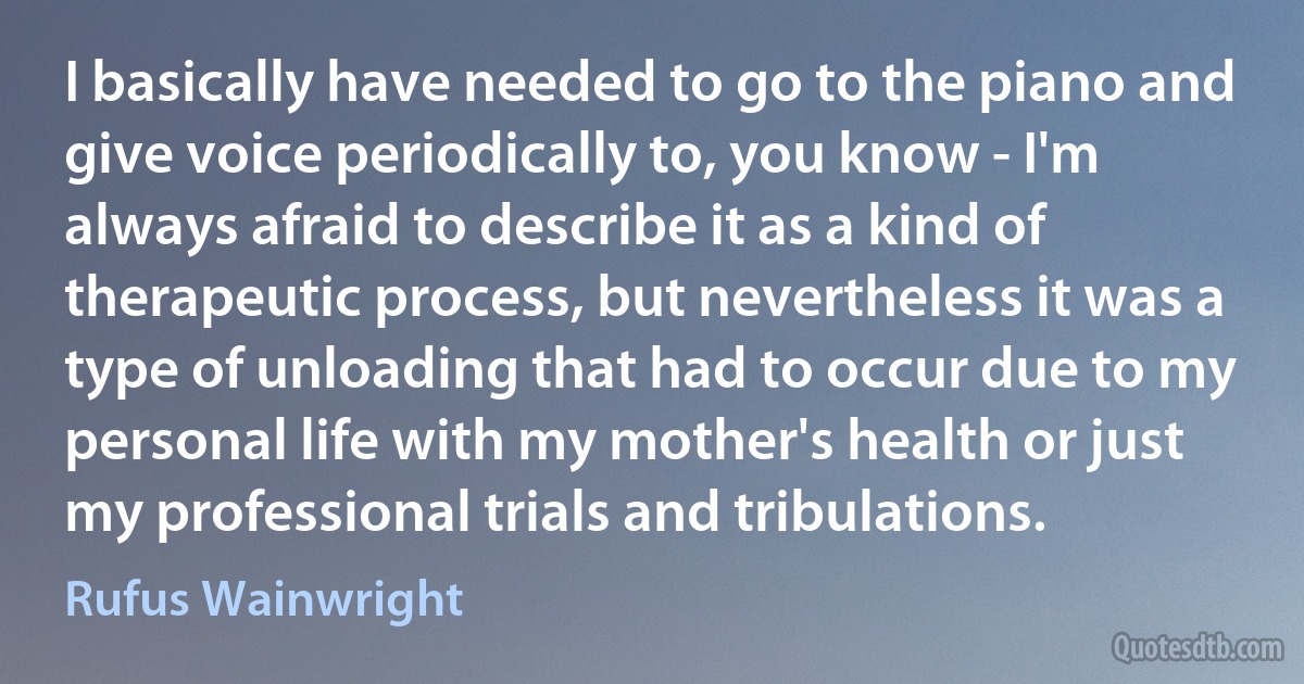 I basically have needed to go to the piano and give voice periodically to, you know - I'm always afraid to describe it as a kind of therapeutic process, but nevertheless it was a type of unloading that had to occur due to my personal life with my mother's health or just my professional trials and tribulations. (Rufus Wainwright)