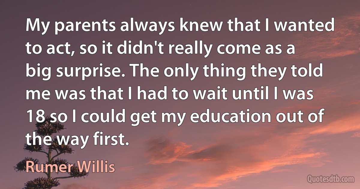 My parents always knew that I wanted to act, so it didn't really come as a big surprise. The only thing they told me was that I had to wait until I was 18 so I could get my education out of the way first. (Rumer Willis)