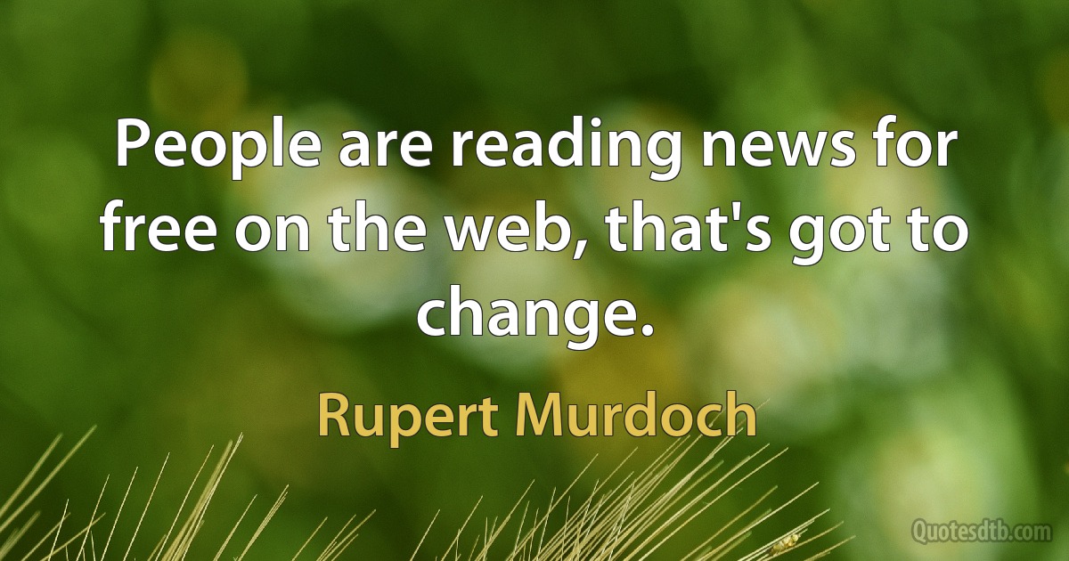 People are reading news for free on the web, that's got to change. (Rupert Murdoch)