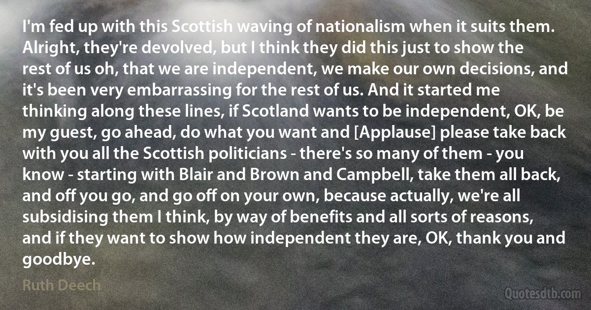 I'm fed up with this Scottish waving of nationalism when it suits them. Alright, they're devolved, but I think they did this just to show the rest of us oh, that we are independent, we make our own decisions, and it's been very embarrassing for the rest of us. And it started me thinking along these lines, if Scotland wants to be independent, OK, be my guest, go ahead, do what you want and [Applause] please take back with you all the Scottish politicians - there's so many of them - you know - starting with Blair and Brown and Campbell, take them all back, and off you go, and go off on your own, because actually, we're all subsidising them I think, by way of benefits and all sorts of reasons, and if they want to show how independent they are, OK, thank you and goodbye. (Ruth Deech)