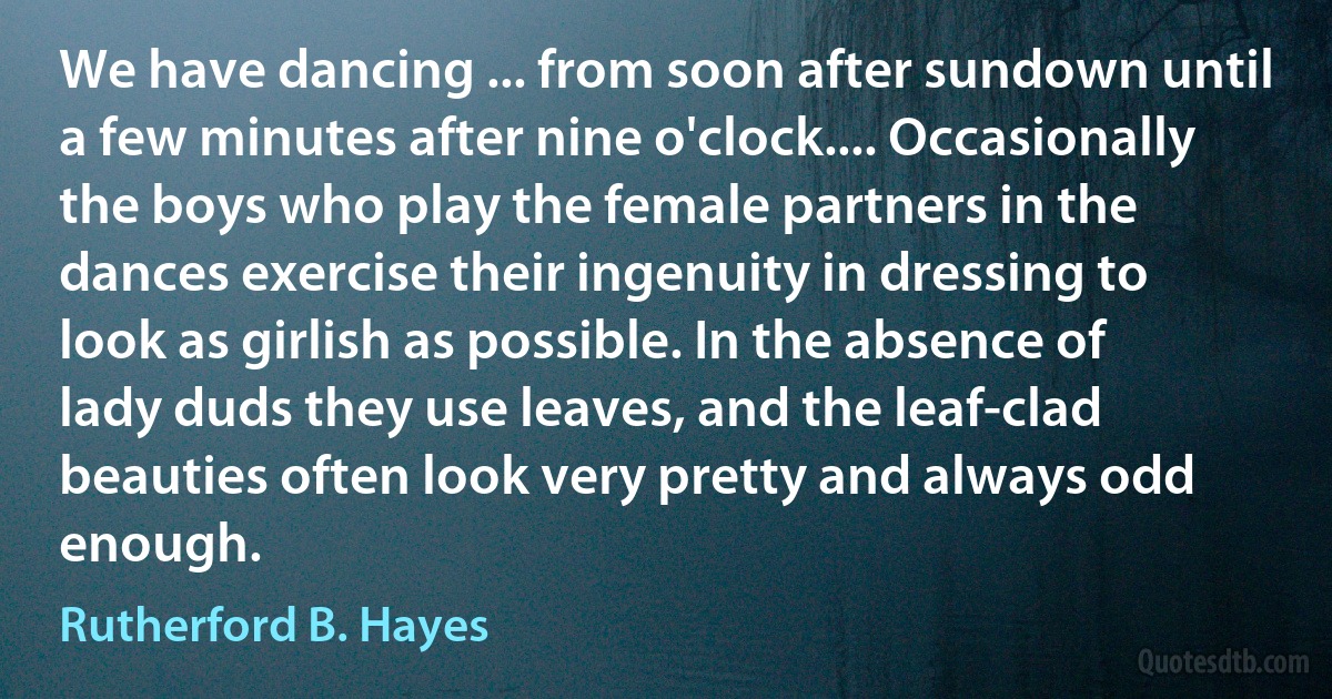 We have dancing ... from soon after sundown until a few minutes after nine o'clock.... Occasionally the boys who play the female partners in the dances exercise their ingenuity in dressing to look as girlish as possible. In the absence of lady duds they use leaves, and the leaf-clad beauties often look very pretty and always odd enough. (Rutherford B. Hayes)