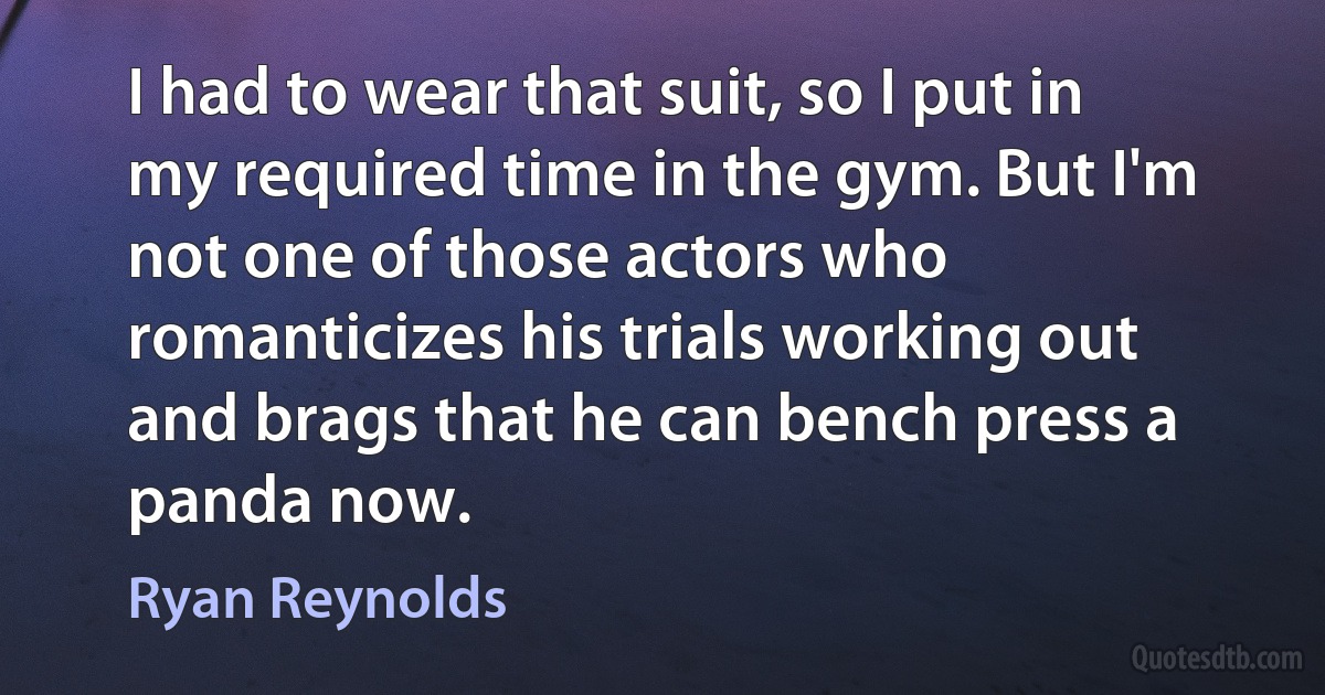 I had to wear that suit, so I put in my required time in the gym. But I'm not one of those actors who romanticizes his trials working out and brags that he can bench press a panda now. (Ryan Reynolds)