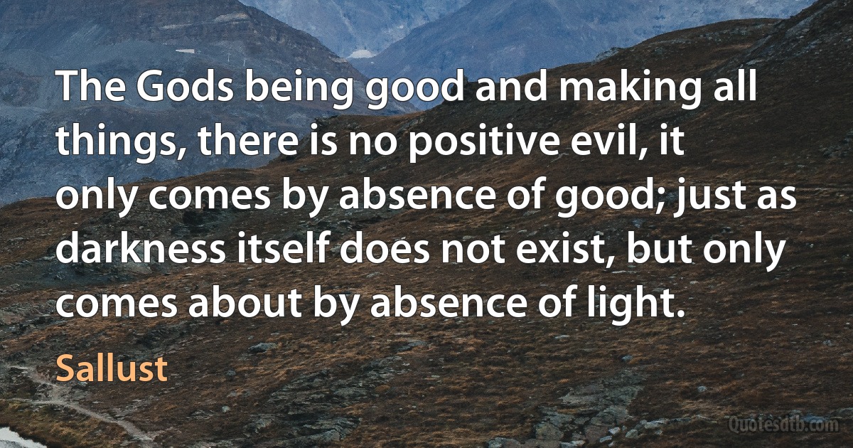 The Gods being good and making all things, there is no positive evil, it only comes by absence of good; just as darkness itself does not exist, but only comes about by absence of light. (Sallust)