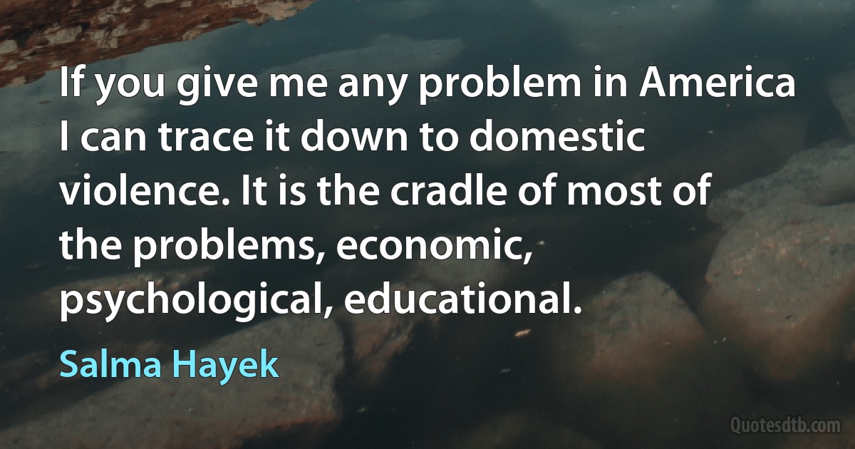 If you give me any problem in America I can trace it down to domestic violence. It is the cradle of most of the problems, economic, psychological, educational. (Salma Hayek)