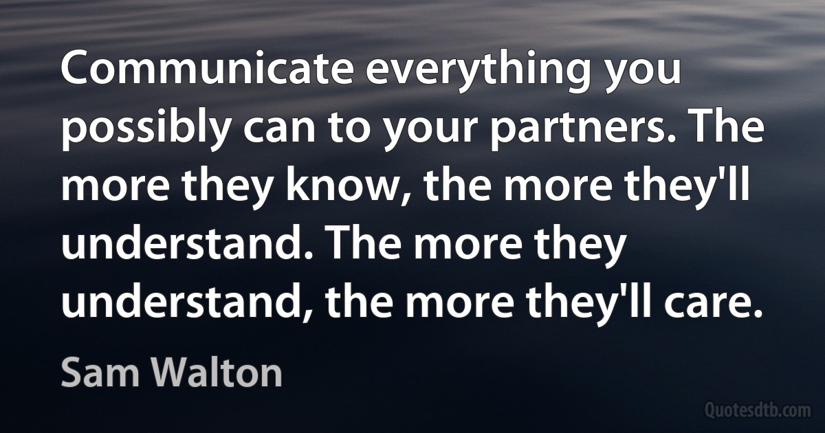 Communicate everything you possibly can to your partners. The more they know, the more they'll understand. The more they understand, the more they'll care. (Sam Walton)