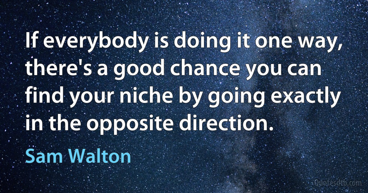 If everybody is doing it one way, there's a good chance you can find your niche by going exactly in the opposite direction. (Sam Walton)