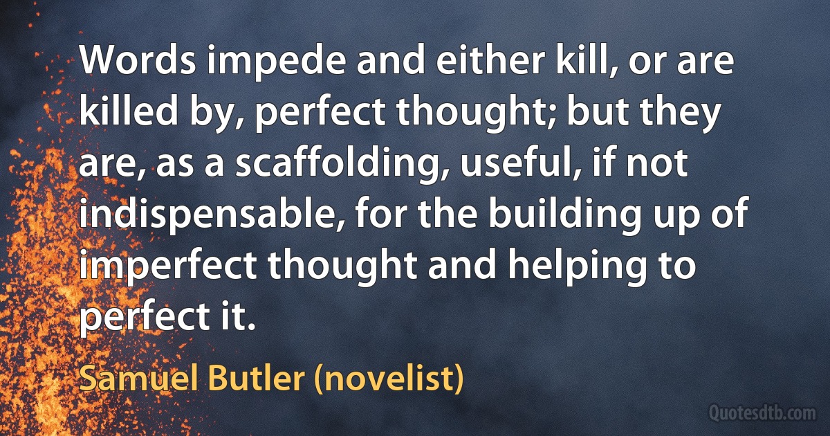 Words impede and either kill, or are killed by, perfect thought; but they are, as a scaffolding, useful, if not indispensable, for the building up of imperfect thought and helping to perfect it. (Samuel Butler (novelist))